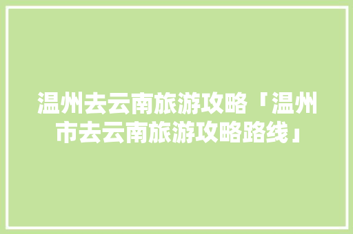 温州去云南旅游攻略「温州市去云南旅游攻略路线」 温州去云南旅游攻略「温州市去云南旅游攻略路线」 健康母婴