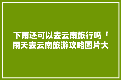 下雨还可以去云南旅行吗「雨天去云南旅游攻略图片大全」 下雨还可以去云南旅行吗「雨天去云南旅游攻略图片大全」 美食菜谱