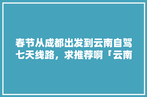 春节从成都出发到云南自驾七天线路，求推荐啊「云南旅游自驾环线攻略图」 春节从成都出发到云南自驾七天线路，求推荐啊「云南旅游自驾环线攻略图」 美食菜谱