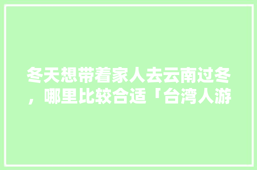 冬天想带着家人去云南过冬，哪里比较合适「台湾人游云南旅游攻略图」 冬天想带着家人去云南过冬，哪里比较合适「台湾人游云南旅游攻略图」 汽车常识