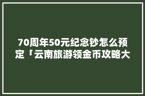 70周年50元纪念钞怎么预定「云南旅游领金币攻略大全最新」 70周年50元纪念钞怎么预定「云南旅游领金币攻略大全最新」 健康母婴