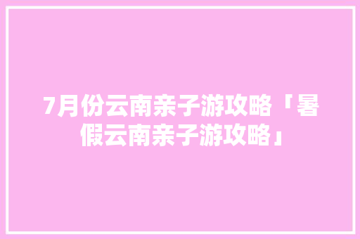 7月份云南亲子游攻略「暑假云南亲子游攻略」 7月份云南亲子游攻略「暑假云南亲子游攻略」 手机电脑