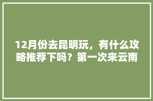 12月份去昆明玩，有什么攻略推荐下吗？第一次来云南，飞机到昆明下机「12月云南旅游详细攻略大全」 12月份去昆明玩，有什么攻略推荐下吗？第一次来云南，飞机到昆明下机「12月云南旅游详细攻略大全」 教育法律