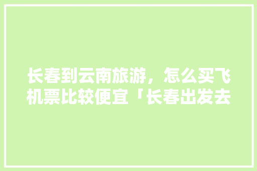 长春到云南旅游，怎么买飞机票比较便宜「长春出发去云南旅游攻略」 长春到云南旅游，怎么买飞机票比较便宜「长春出发去云南旅游攻略」 汽车常识