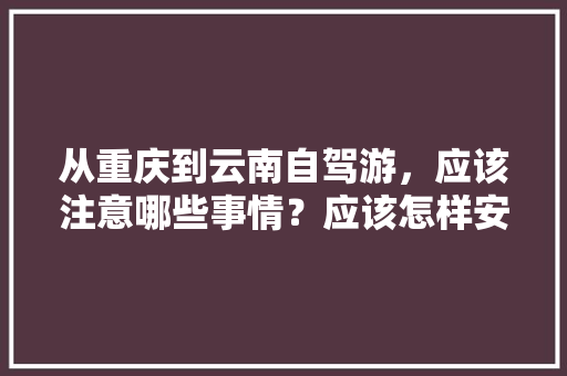 从重庆到云南自驾游，应该注意哪些事情？应该怎样安排路线「重庆自驾游云南旅游攻略及费用」 从重庆到云南自驾游，应该注意哪些事情？应该怎样安排路线「重庆自驾游云南旅游攻略及费用」 汽车常识