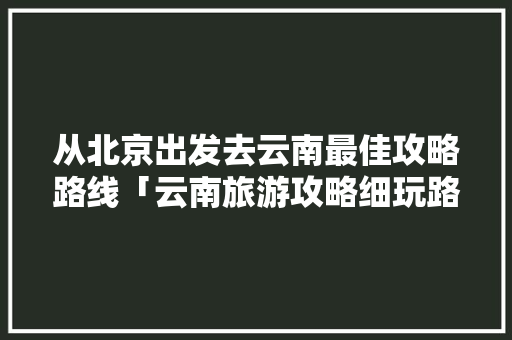 从北京出发去云南最佳攻略路线「云南旅游攻略细玩路线图片」 从北京出发去云南最佳攻略路线「云南旅游攻略细玩路线图片」 时尚穿搭