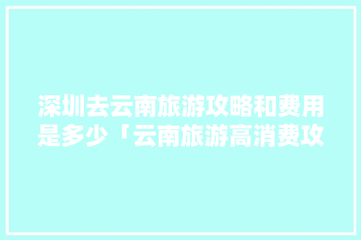 深圳去云南旅游攻略和费用是多少「云南旅游高消费攻略图表大全」 深圳去云南旅游攻略和费用是多少「云南旅游高消费攻略图表大全」 时尚穿搭