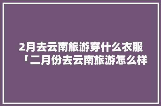 2月去云南旅游穿什么衣服「二月份去云南旅游怎么样」 2月去云南旅游穿什么衣服「二月份去云南旅游怎么样」 美食菜谱