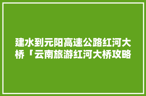 建水到元阳高速公路红河大桥「云南旅游红河大桥攻略图」 建水到元阳高速公路红河大桥「云南旅游红河大桥攻略图」 汽车常识