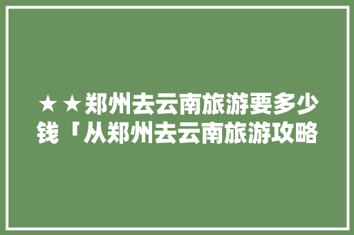 ★★郑州去云南旅游要多少钱「从郑州去云南旅游攻略图片」 ★★郑州去云南旅游要多少钱「从郑州去云南旅游攻略图片」 教育法律