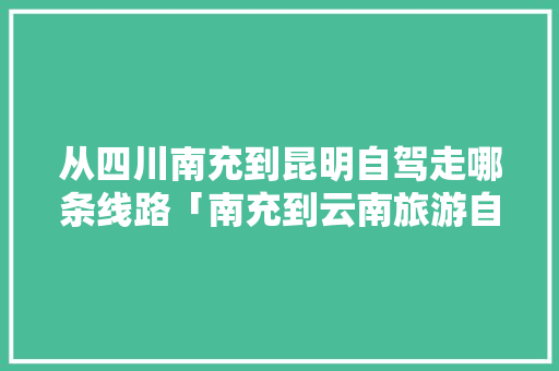 从四川南充到昆明自驾走哪条线路「南充到云南旅游自驾攻略路线」 从四川南充到昆明自驾走哪条线路「南充到云南旅游自驾攻略路线」 汽车常识