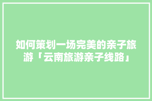 如何策划一场完美的亲子旅游「云南旅游亲子线路」 如何策划一场完美的亲子旅游「云南旅游亲子线路」 美食菜谱