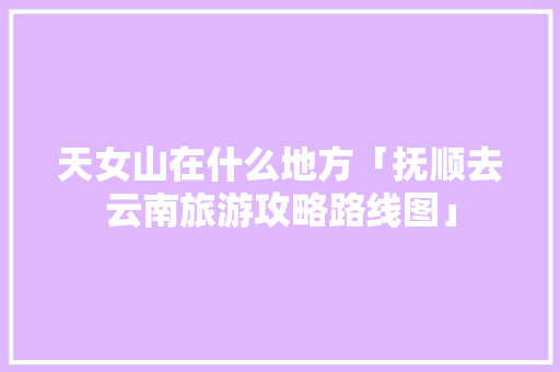 天女山在什么地方「抚顺去云南旅游攻略路线图」 天女山在什么地方「抚顺去云南旅游攻略路线图」 美食菜谱