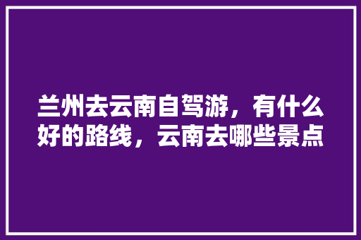 兰州去云南自驾游，有什么好的路线，云南去哪些景点？有知道的亲请指教指教「兰州云南自驾游路线」 兰州去云南自驾游，有什么好的路线，云南去哪些景点？有知道的亲请指教指教「兰州云南自驾游路线」 时尚穿搭