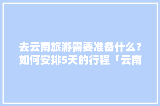 去云南旅游需要准备什么？如何安排5天的行程「云南旅游四晚五天攻略图」 去云南旅游需要准备什么？如何安排5天的行程「云南旅游四晚五天攻略图」 美食菜谱