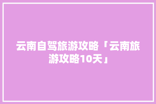 云南自驾旅游攻略「云南旅游攻略10天」 云南自驾旅游攻略「云南旅游攻略10天」 手机电脑