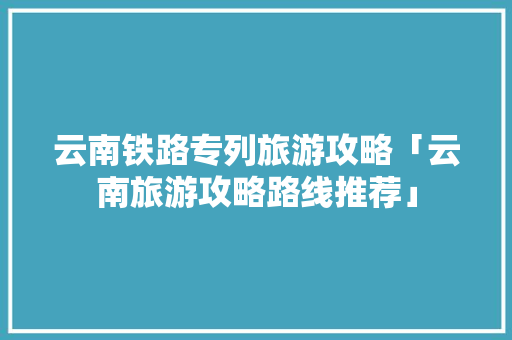 云南铁路专列旅游攻略「云南旅游攻略路线推荐」 云南铁路专列旅游攻略「云南旅游攻略路线推荐」 美食菜谱