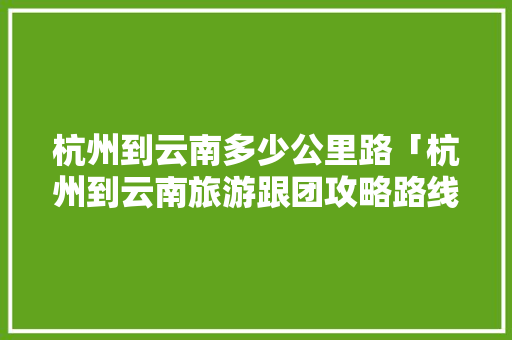 杭州到云南多少公里路「杭州到云南旅游跟团攻略路线」 杭州到云南多少公里路「杭州到云南旅游跟团攻略路线」 汽车常识