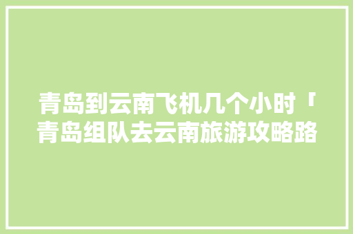 青岛到云南飞机几个小时「青岛组队去云南旅游攻略路线」 青岛到云南飞机几个小时「青岛组队去云南旅游攻略路线」 手机电脑