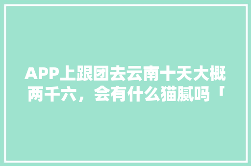 APP上跟团去云南十天大概两千六，会有什么猫腻吗「云南旅游团购十日游攻略大全」 APP上跟团去云南十天大概两千六，会有什么猫腻吗「云南旅游团购十日游攻略大全」 美食菜谱