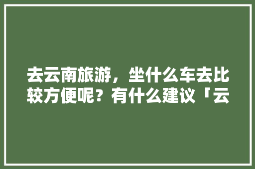 去云南旅游，坐什么车去比较方便呢？有什么建议「云南旅游攻略7日游必去的地方」 去云南旅游，坐什么车去比较方便呢？有什么建议「云南旅游攻略7日游必去的地方」 手机电脑
