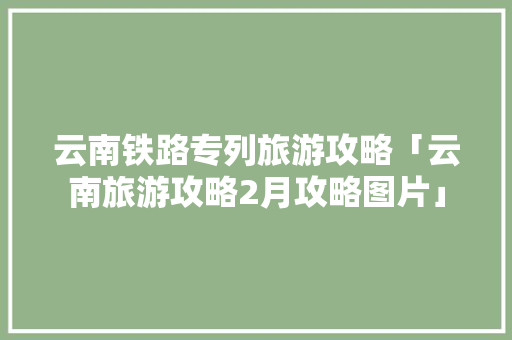 云南铁路专列旅游攻略「云南旅游攻略2月攻略图片」 云南铁路专列旅游攻略「云南旅游攻略2月攻略图片」 教育法律