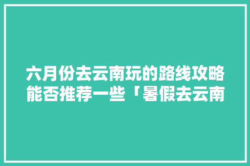 六月份去云南玩的路线攻略能否推荐一些「暑假去云南旅游攻略路线图」 六月份去云南玩的路线攻略能否推荐一些「暑假去云南旅游攻略路线图」 时尚穿搭
