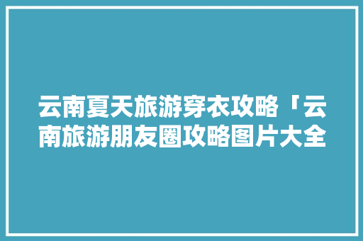 云南夏天旅游穿衣攻略「云南旅游朋友圈攻略图片大全」 云南夏天旅游穿衣攻略「云南旅游朋友圈攻略图片大全」 手机电脑