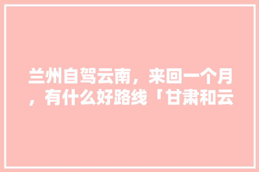 兰州自驾云南，来回一个月，有什么好路线「甘肃和云南旅游攻略路线图」 兰州自驾云南，来回一个月，有什么好路线「甘肃和云南旅游攻略路线图」 时尚穿搭