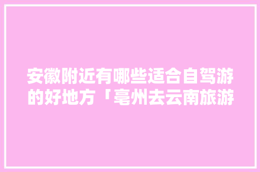 安徽附近有哪些适合自驾游的好地方「亳州去云南旅游攻略最新路线」 安徽附近有哪些适合自驾游的好地方「亳州去云南旅游攻略最新路线」 教育法律