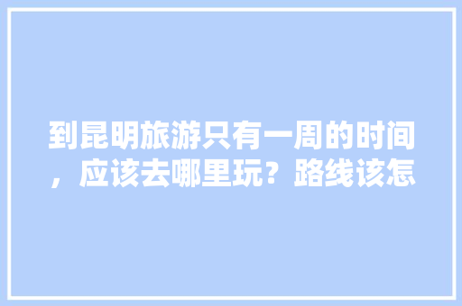 到昆明旅游只有一周的时间，应该去哪里玩？路线该怎么安排「云南旅游几日游攻略最好」 到昆明旅游只有一周的时间，应该去哪里玩？路线该怎么安排「云南旅游几日游攻略最好」 旅游攻略