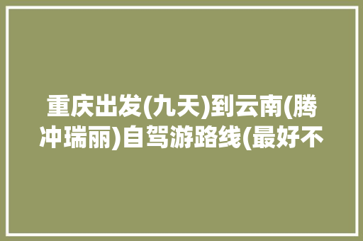 重庆出发(九天)到云南(腾冲瑞丽)自驾游路线(最好不重复)有哪些推荐「重庆到云南旅游攻略十天多少钱」 重庆出发(九天)到云南(腾冲瑞丽)自驾游路线(最好不重复)有哪些推荐「重庆到云南旅游攻略十天多少钱」 汽车常识