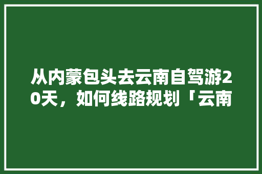 从内蒙包头去云南自驾游20天，如何线路规划「云南旅游小众 穷游攻略图」 从内蒙包头去云南自驾游20天，如何线路规划「云南旅游小众 穷游攻略图」 汽车常识