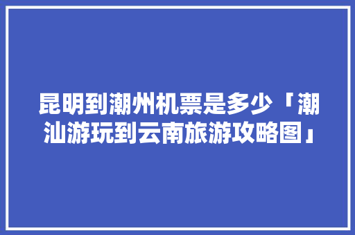 昆明到潮州机票是多少「潮汕游玩到云南旅游攻略图」 昆明到潮州机票是多少「潮汕游玩到云南旅游攻略图」 手机电脑