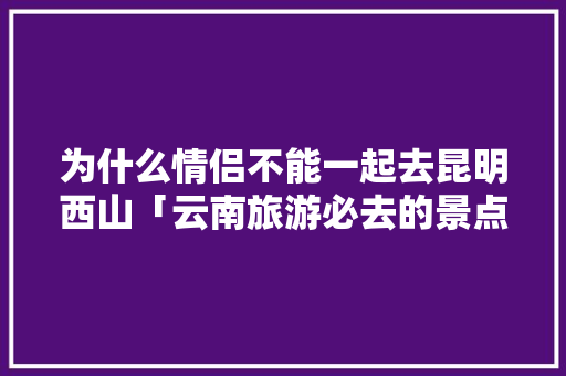 为什么情侣不能一起去昆明西山「云南旅游必去的景点情侣」 为什么情侣不能一起去昆明西山「云南旅游必去的景点情侣」 手机电脑