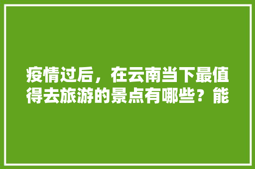 疫情过后，在云南当下最值得去旅游的景点有哪些？能推荐一下吗「疫情下云南旅游攻略100字」 疫情过后，在云南当下最值得去旅游的景点有哪些？能推荐一下吗「疫情下云南旅游攻略100字」 旅游攻略