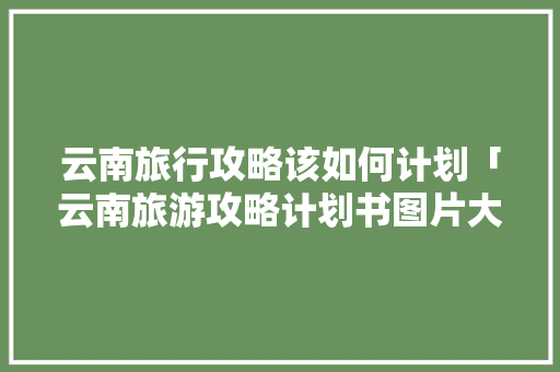 云南旅行攻略该如何计划「云南旅游攻略计划书图片大全」 云南旅行攻略该如何计划「云南旅游攻略计划书图片大全」 教育法律