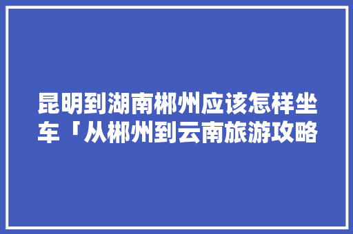 昆明到湖南郴州应该怎样坐车「从郴州到云南旅游攻略路线」 昆明到湖南郴州应该怎样坐车「从郴州到云南旅游攻略路线」 教育法律