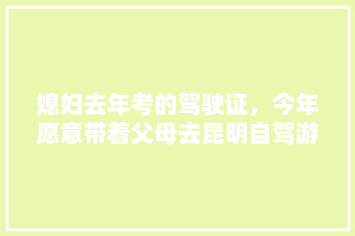 媳妇去年考的驾驶证，今年愿意带着父母去昆明自驾游，何时吗，怎么办好「带着爸妈逛云南旅游攻略图」 媳妇去年考的驾驶证，今年愿意带着父母去昆明自驾游，何时吗，怎么办好「带着爸妈逛云南旅游攻略图」 旅游攻略