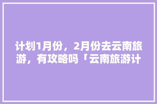 计划1月份，2月份去云南旅游，有攻略吗「云南旅游计划方案」 计划1月份，2月份去云南旅游，有攻略吗「云南旅游计划方案」 旅游攻略