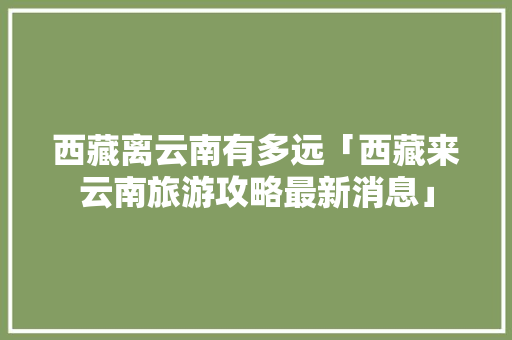 西藏离云南有多远「西藏来云南旅游攻略最新消息」 西藏离云南有多远「西藏来云南旅游攻略最新消息」 手机电脑