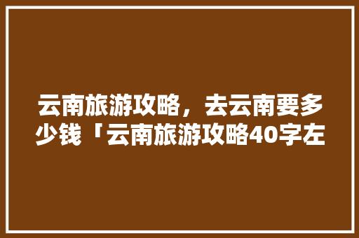 云南旅游攻略，去云南要多少钱「云南旅游攻略40字左右」 云南旅游攻略，去云南要多少钱「云南旅游攻略40字左右」 旅游攻略
