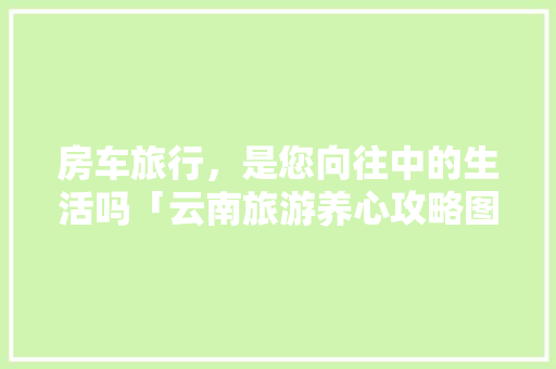 房车旅行，是您向往中的生活吗「云南旅游养心攻略图文大全」 房车旅行，是您向往中的生活吗「云南旅游养心攻略图文大全」 手机电脑