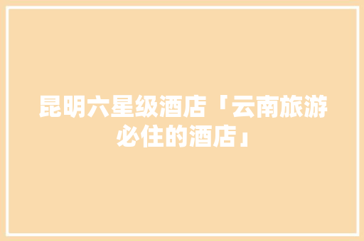 昆明六星级酒店「云南旅游必住的酒店」 昆明六星级酒店「云南旅游必住的酒店」 教育法律