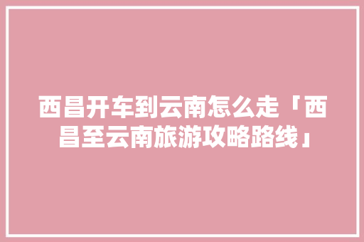 西昌开车到云南怎么走「西昌至云南旅游攻略路线」 西昌开车到云南怎么走「西昌至云南旅游攻略路线」 教育法律