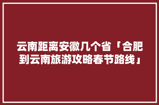 云南距离安徽几个省「合肥到云南旅游攻略春节路线」 云南距离安徽几个省「合肥到云南旅游攻略春节路线」 手机电脑