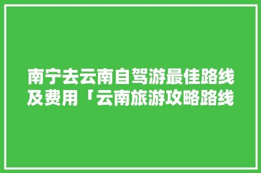 南宁去云南自驾游最佳路线及费用「云南旅游攻略路线详细图片」 南宁去云南自驾游最佳路线及费用「云南旅游攻略路线详细图片」 汽车常识