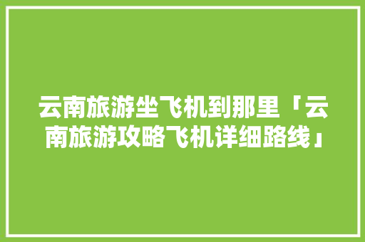 云南旅游坐飞机到那里「云南旅游攻略飞机详细路线」 云南旅游坐飞机到那里「云南旅游攻略飞机详细路线」 教育法律