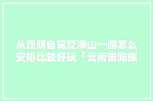 从昆明自驾梵净山一路怎么安排比较好玩「云南贵阳旅游景点大全」 从昆明自驾梵净山一路怎么安排比较好玩「云南贵阳旅游景点大全」 教育法律