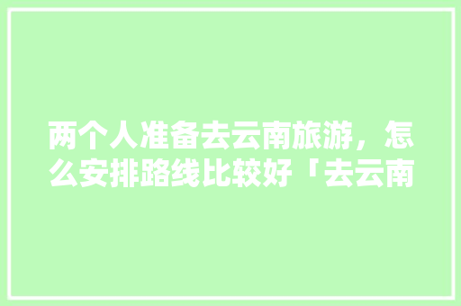 两个人准备去云南旅游，怎么安排路线比较好「去云南的旅游7天规划」 两个人准备去云南旅游，怎么安排路线比较好「去云南的旅游7天规划」 汽车常识